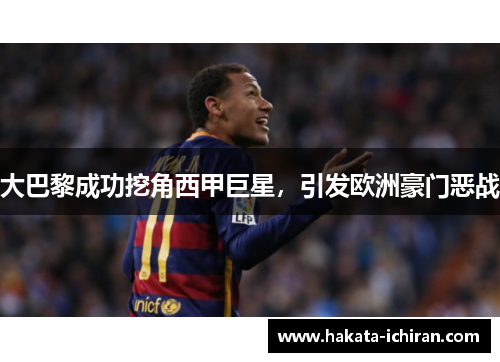 大巴黎成功挖角西甲巨星，引发欧洲豪门恶战