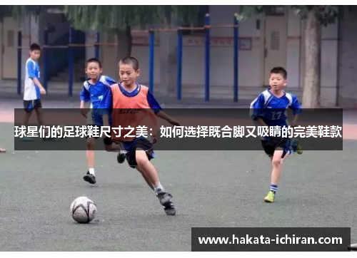球星们的足球鞋尺寸之美：如何选择既合脚又吸睛的完美鞋款