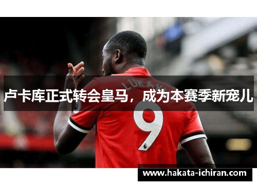 卢卡库正式转会皇马，成为本赛季新宠儿